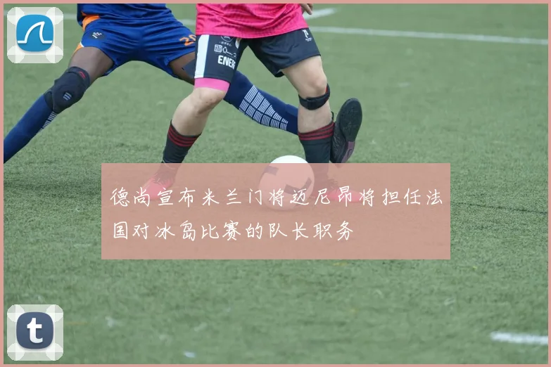 德尚宣布米兰门将迈尼昂将担任法国对冰岛比赛的队长职务