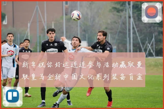 新年祝你好运连连参与活动赢取曼联皇马全新中国文化系列装备盲盒
