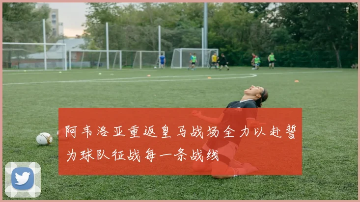 阿韦洛亚重返皇马战场全力以赴誓为球队征战每一条战线