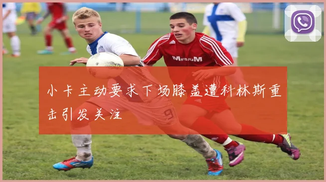 小卡主动要求下场膝盖遭科林斯重击引发关注
