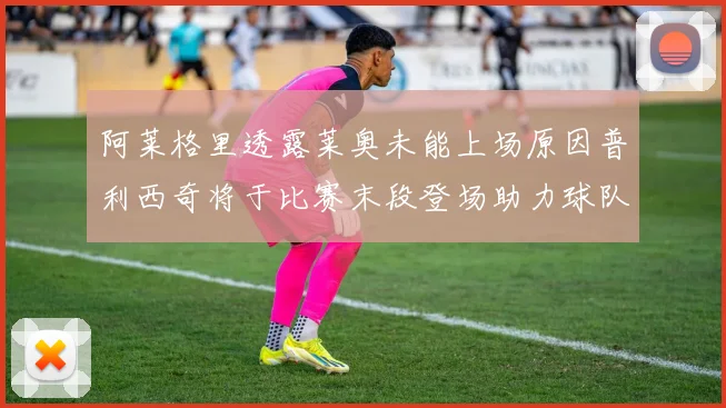 阿莱格里透露莱奥未能上场原因普利西奇将于比赛末段登场助力球队