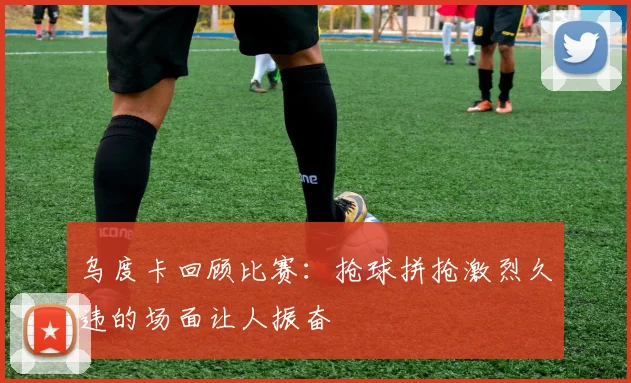 乌度卡回顾比赛：抢球拼抢激烈久违的场面让人振奋