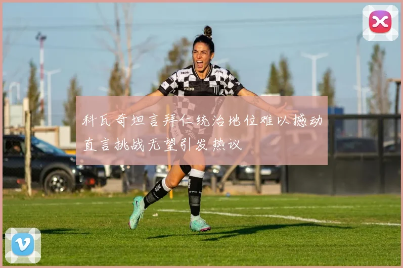 科瓦奇坦言拜仁统治地位难以撼动直言挑战无望引发热议