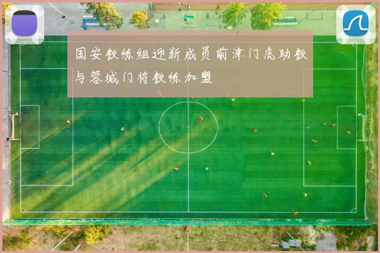 国安教练组迎新成员前津门虎助教与蓉城门将教练加盟