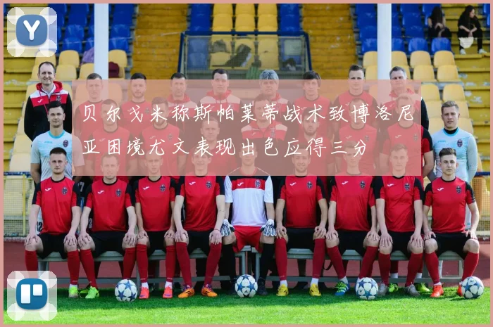 贝尔戈米称斯帕莱蒂战术致博洛尼亚困境尤文表现出色应得三分
