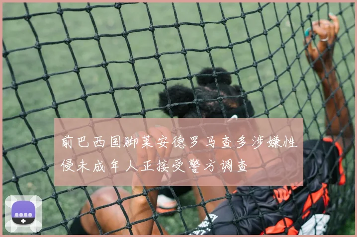 前巴西国脚莱安德罗马查多涉嫌性侵未成年人正接受警方调查