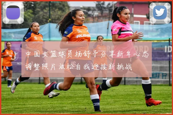 中国女篮球员杨舒予分享新年心态调整照片放松自我迎接新挑战